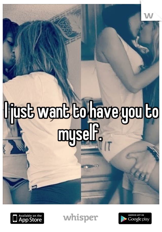I just want to have you to myself. 