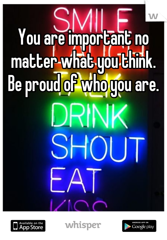You are important no matter what you think. Be proud of who you are.