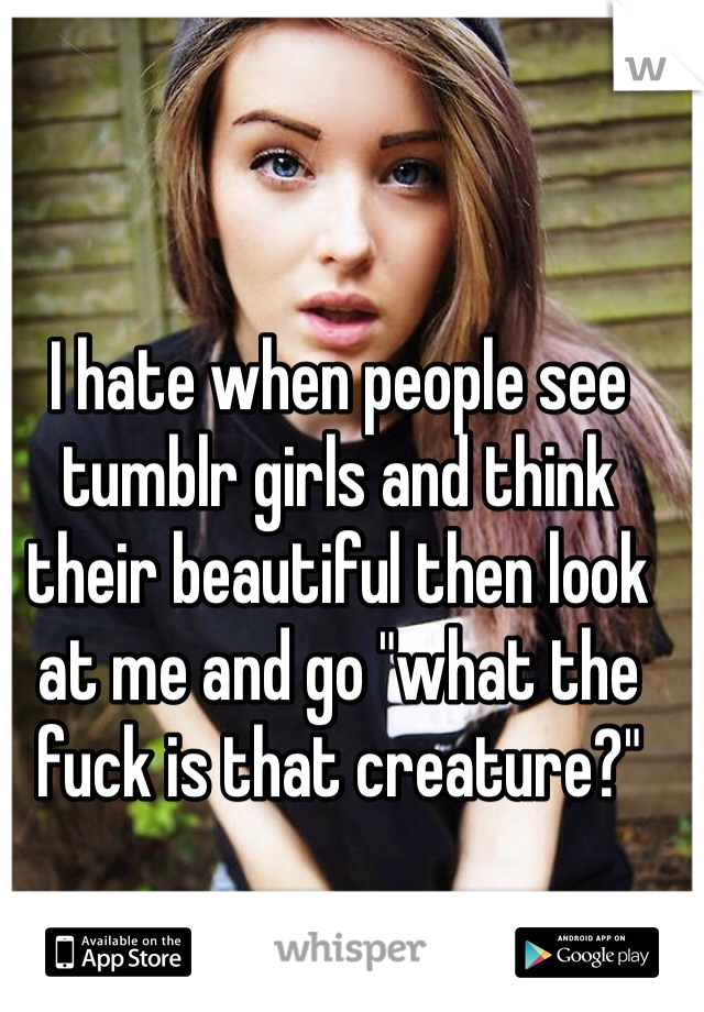 I hate when people see tumblr girls and think their beautiful then look at me and go "what the fuck is that creature?"