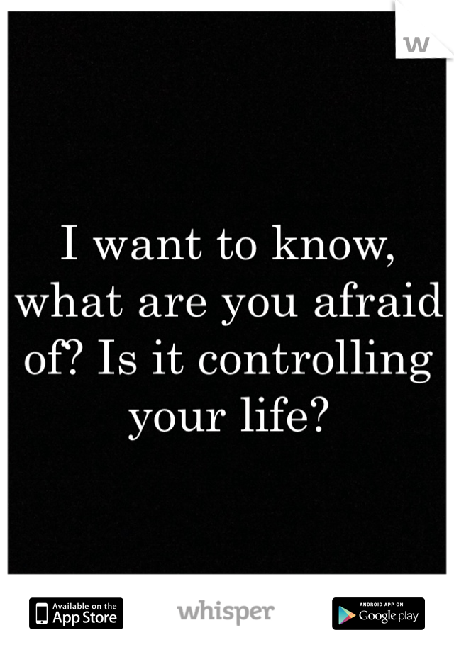 I want to know, what are you afraid of? Is it controlling your life?