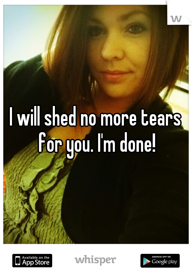I will shed no more tears for you. I'm done!