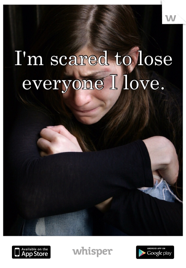 I'm scared to lose everyone I love. 