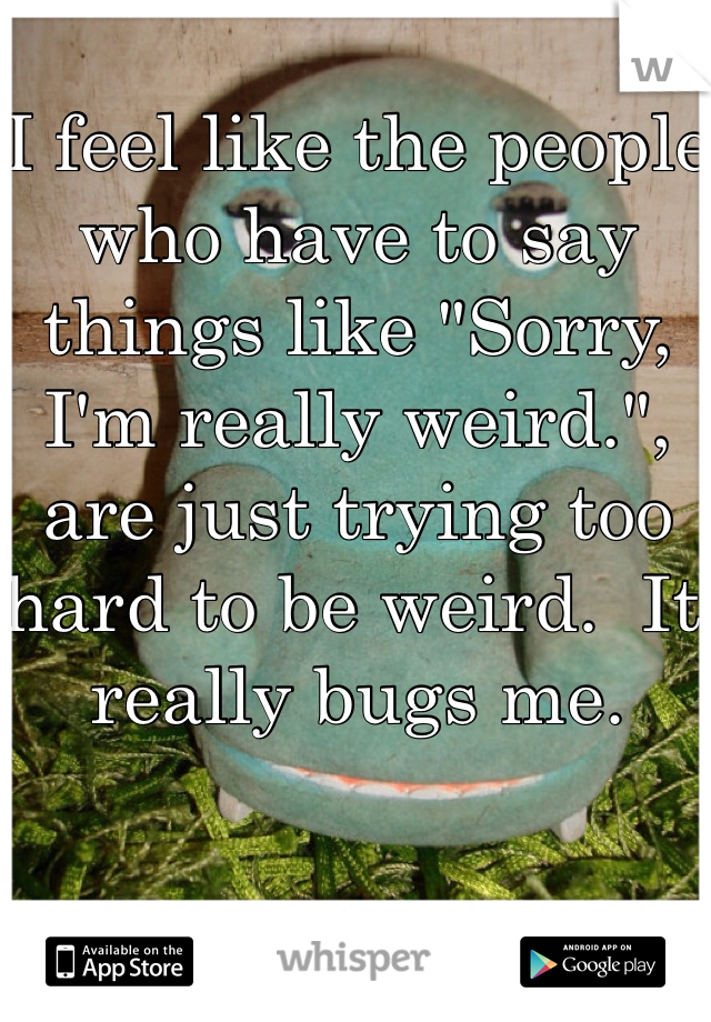 I feel like the people who have to say things like "Sorry, I'm really weird.", are just trying too hard to be weird.  It really bugs me.