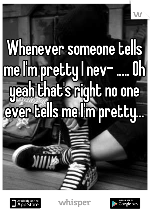 Whenever someone tells me I'm pretty I nev- ..... Oh yeah that's right no one ever tells me I'm pretty...