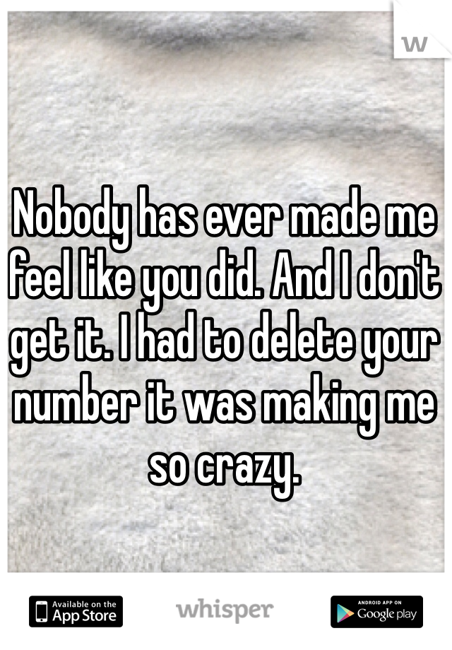 Nobody has ever made me feel like you did. And I don't get it. I had to delete your number it was making me so crazy. 