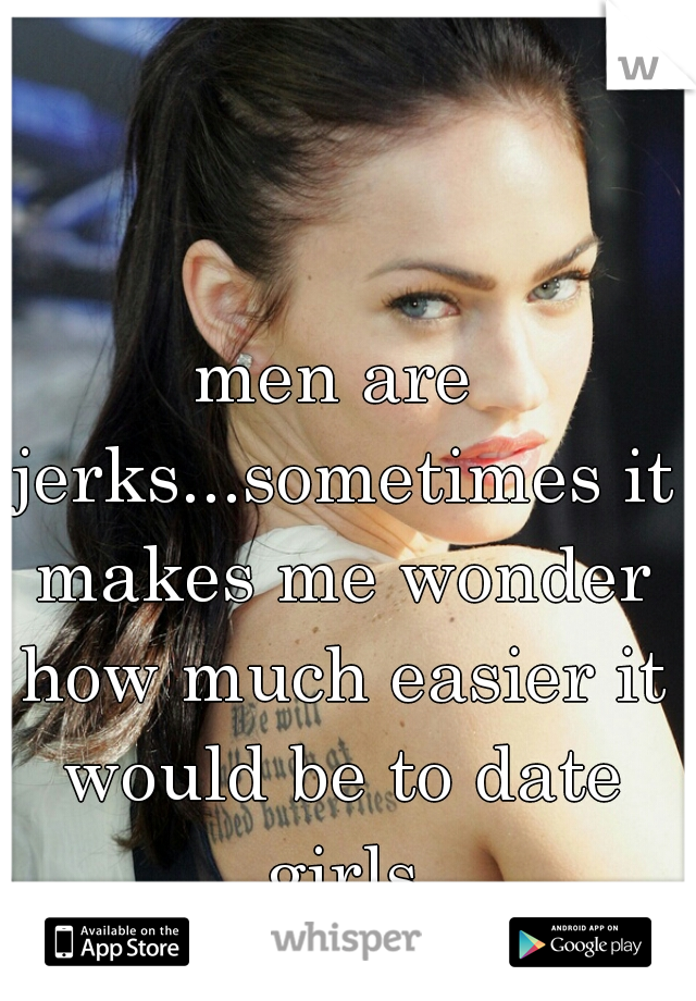 men are jerks...sometimes it makes me wonder how much easier it would be to date girls