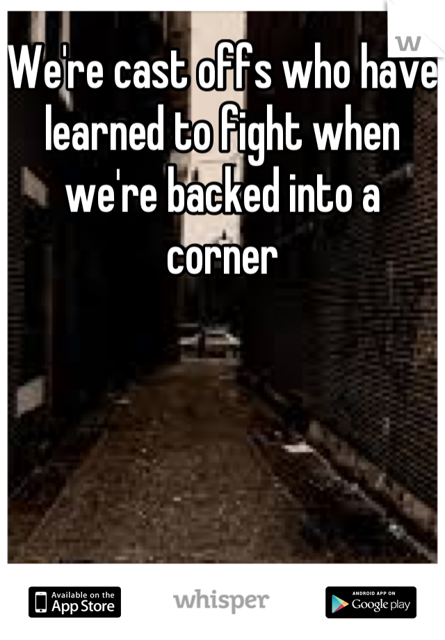 We're cast offs who have learned to fight when we're backed into a corner