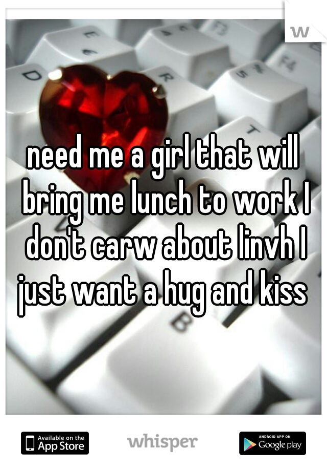 need me a girl that will bring me lunch to work I don't carw about linvh I just want a hug and kiss 