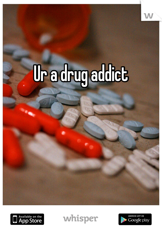 Ur a drug addict