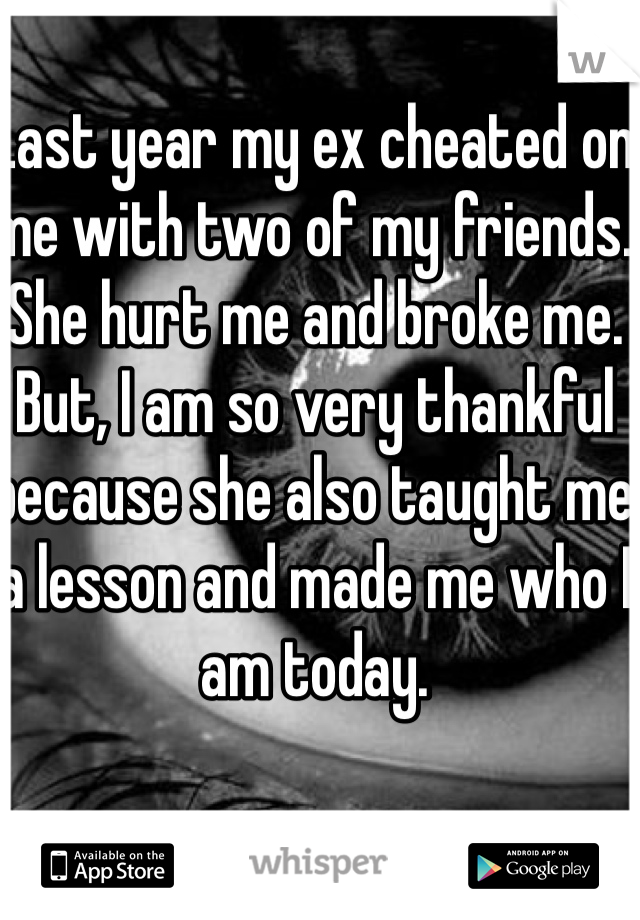 Last year my ex cheated on me with two of my friends. She hurt me and broke me. But, I am so very thankful because she also taught me a lesson and made me who I am today. 