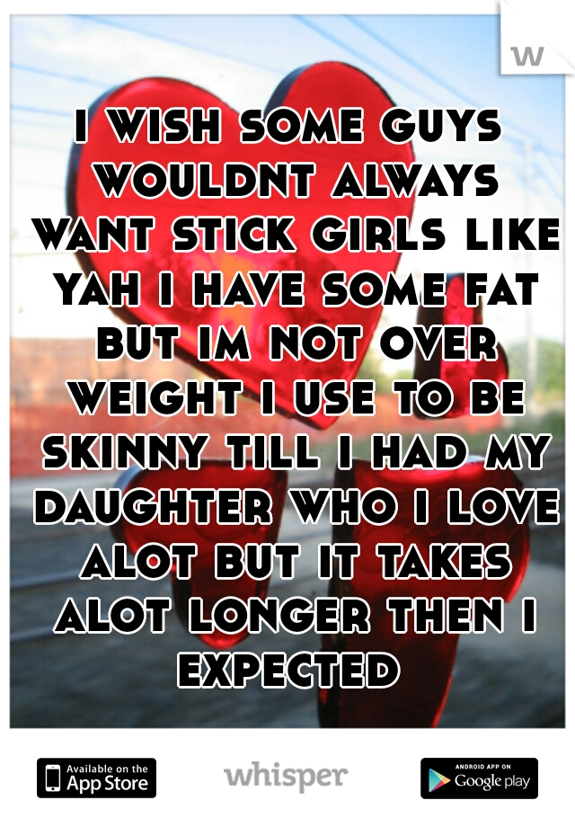i wish some guys wouldnt always want stick girls like yah i have some fat but im not over weight i use to be skinny till i had my daughter who i love alot but it takes alot longer then i expected 