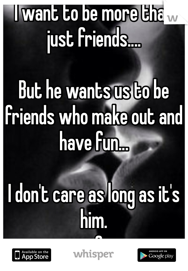 I want to be more than just friends....

But he wants us to be friends who make out and have fun...

I don't care as long as it's him. 
<3