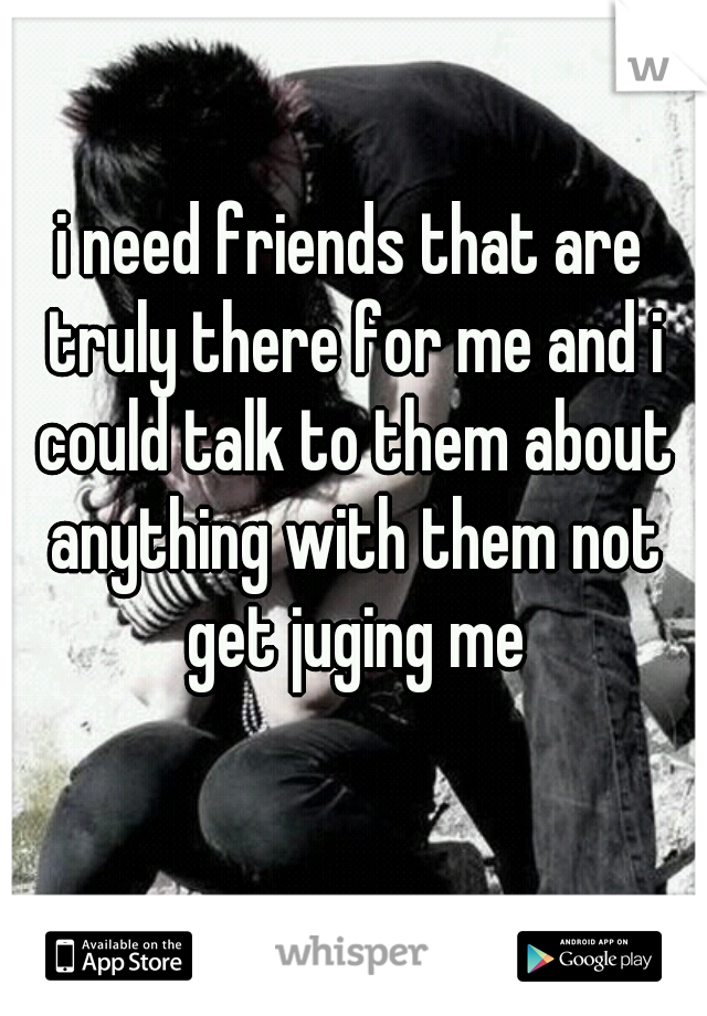 i need friends that are truly there for me and i could talk to them about anything with them not get juging me