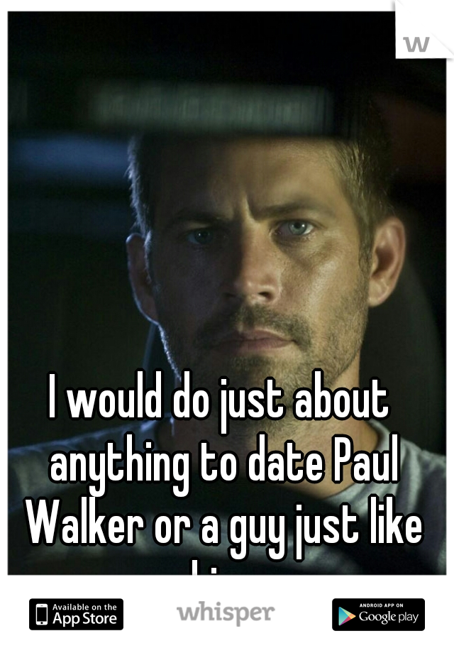 I would do just about anything to date Paul Walker or a guy just like him 