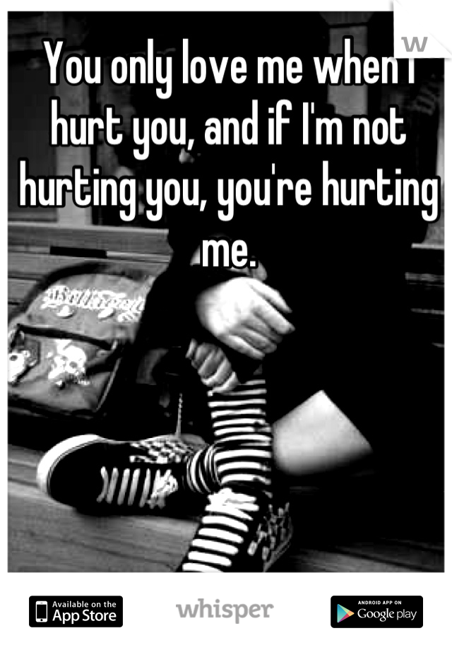 You only love me when I hurt you, and if I'm not hurting you, you're hurting me.