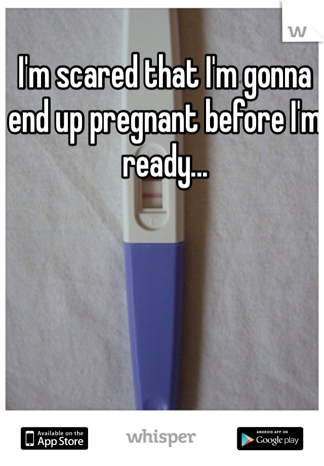 I'm scared that I'm gonna end up pregnant before I'm ready...