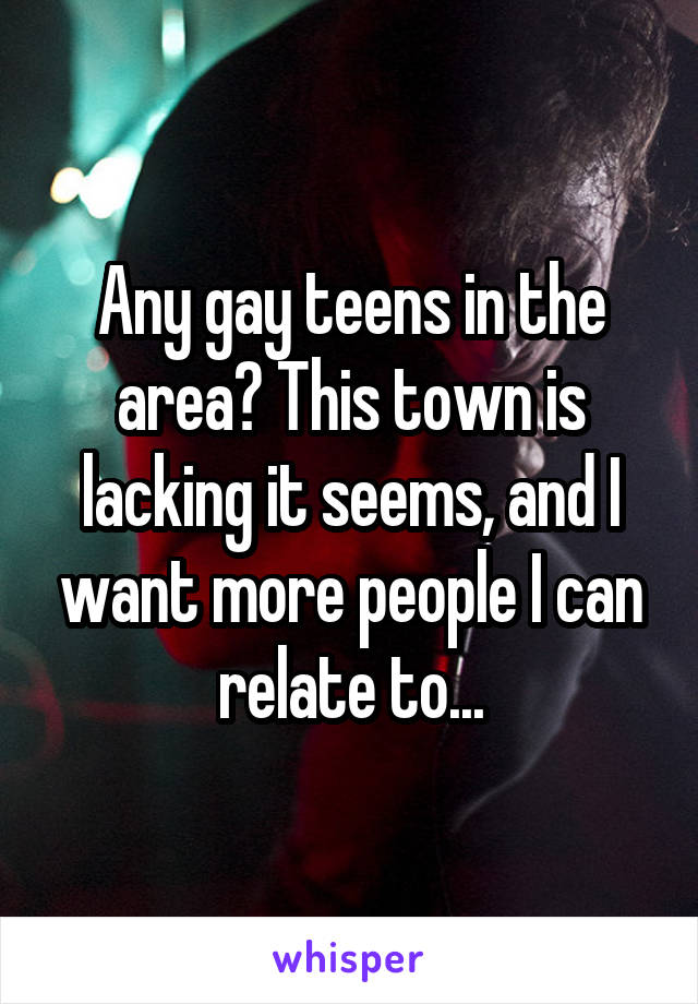 Any gay teens in the area? This town is lacking it seems, and I want more people I can relate to...