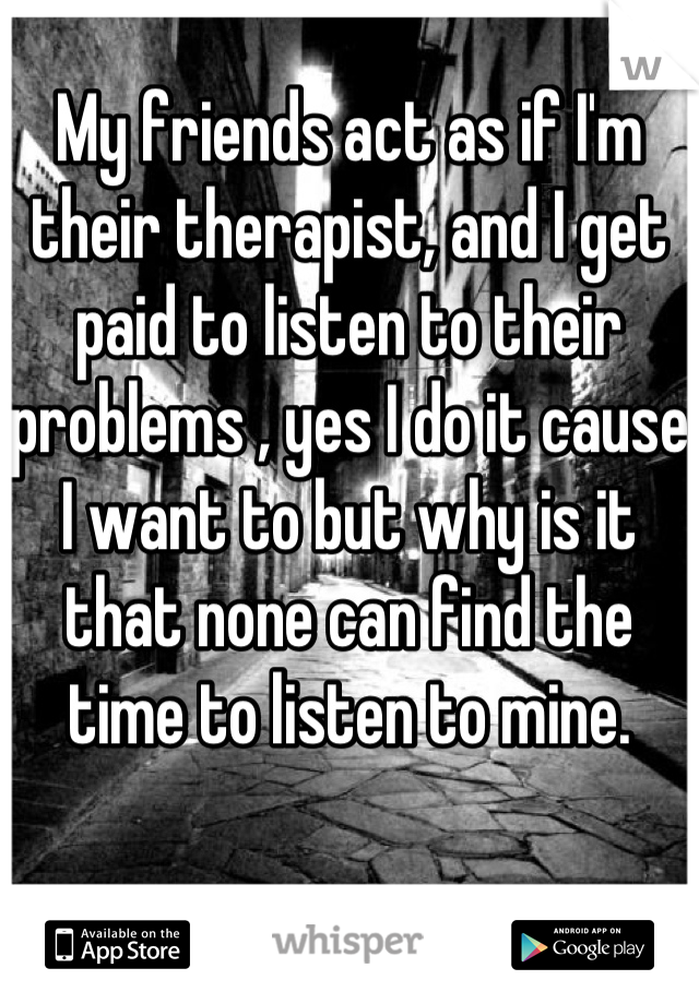 My friends act as if I'm their therapist, and I get paid to listen to their problems , yes I do it cause I want to but why is it that none can find the time to listen to mine.

