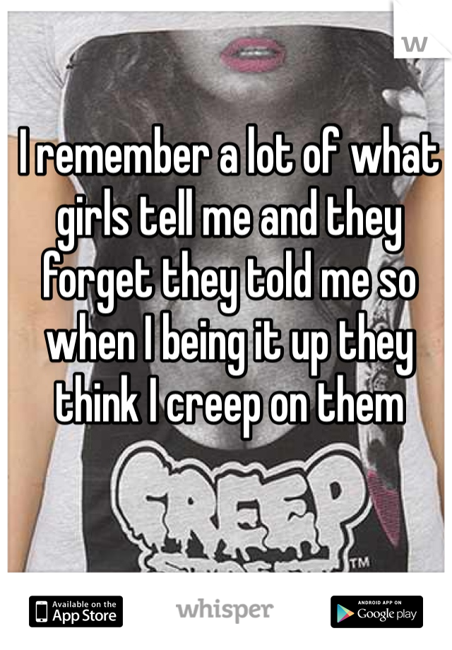 I remember a lot of what girls tell me and they forget they told me so when I being it up they think I creep on them