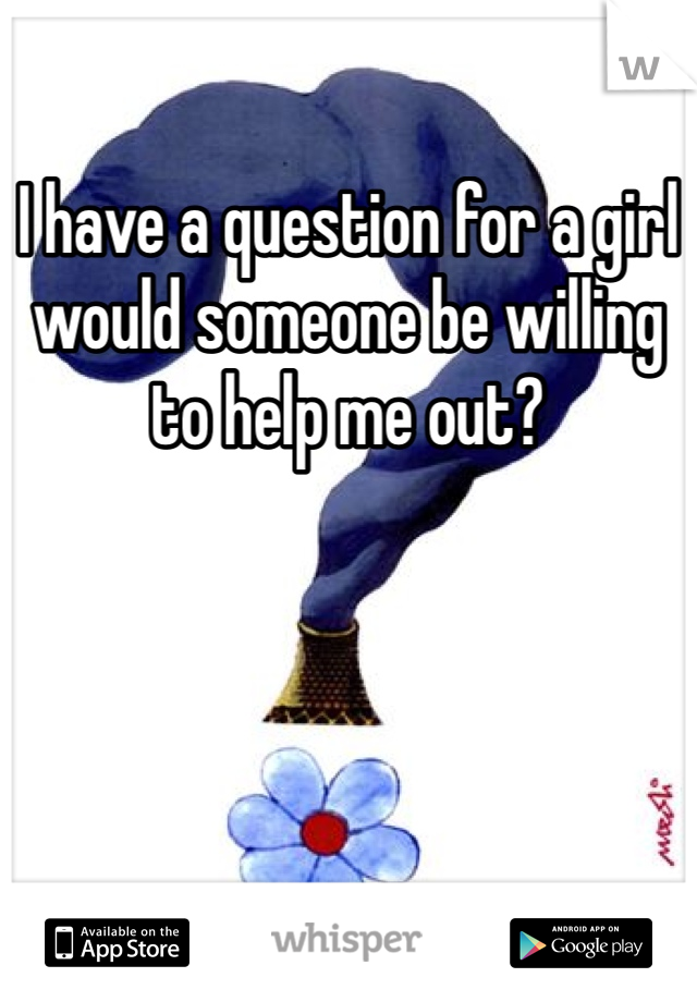 I have a question for a girl would someone be willing to help me out?