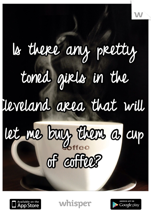 Is there any pretty toned girls in the Cleveland area that will let me buy them a cup of coffee?