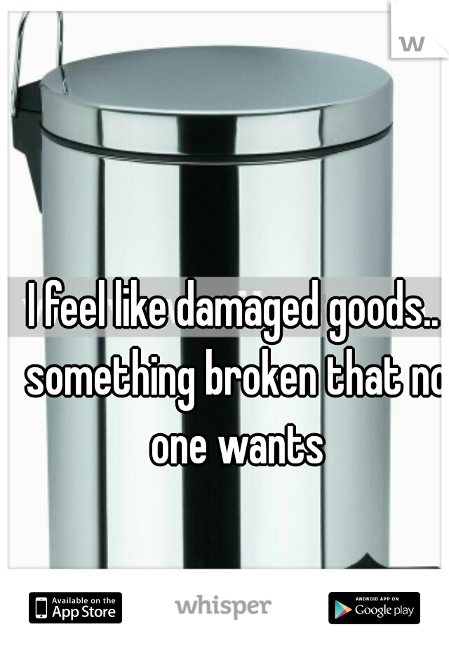 I feel like damaged goods.. something broken that no one wants