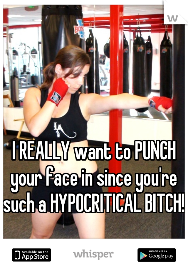 I REALLY want to PUNCH your face in since you're such a HYPOCRITICAL BITCH!