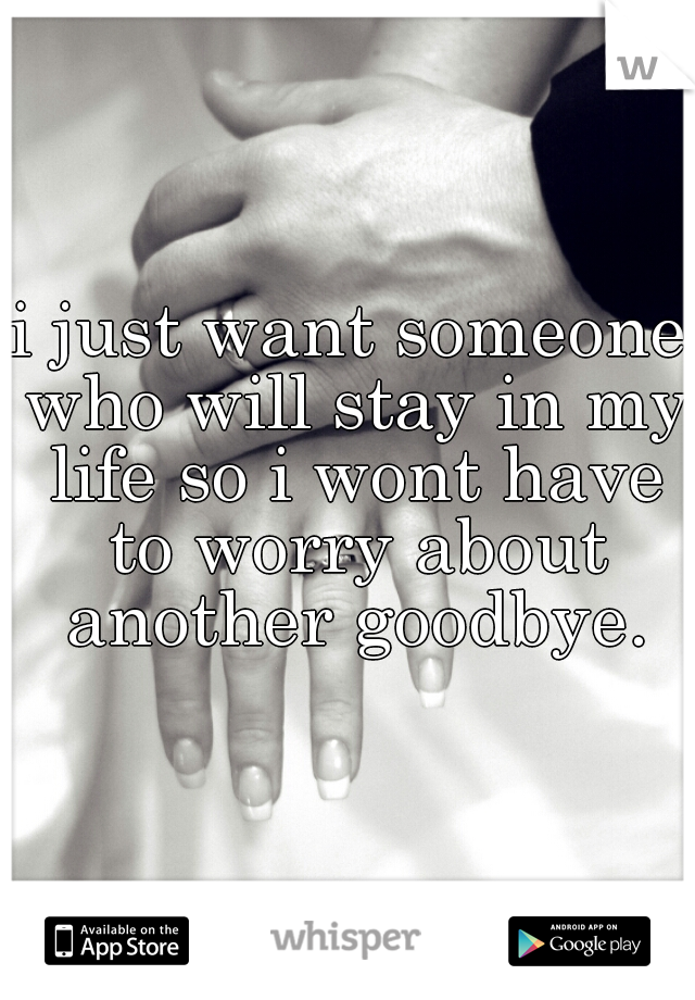 i just want someone who will stay in my life so i wont have to worry about another goodbye.