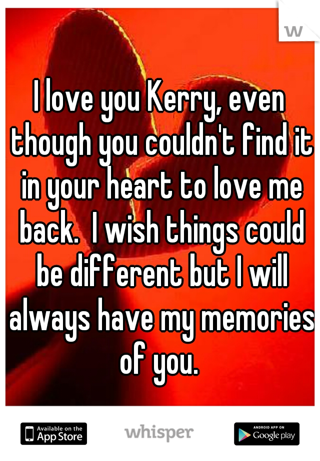I love you Kerry, even though you couldn't find it in your heart to love me back.  I wish things could be different but I will always have my memories of you. 