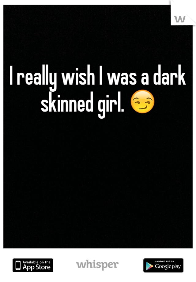 I really wish I was a dark skinned girl. 😏