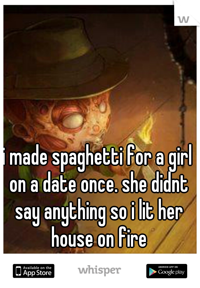 i made spaghetti for a girl on a date once. she didnt say anything so i lit her house on fire