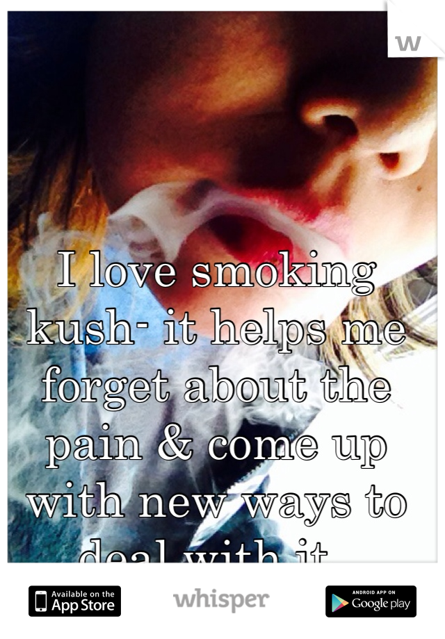 I love smoking kush- it helps me forget about the pain & come up with new ways to deal with it..