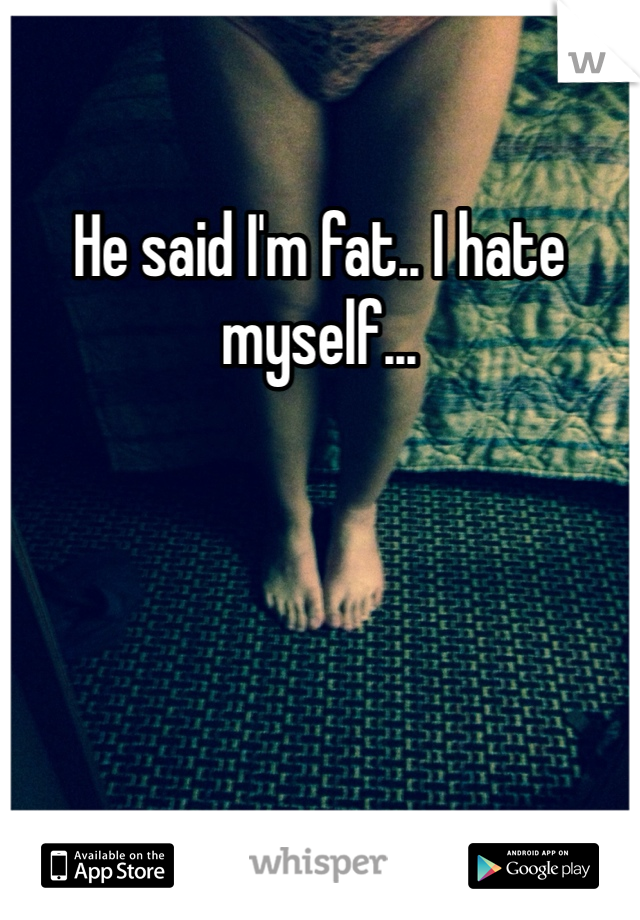 He said I'm fat.. I hate myself...