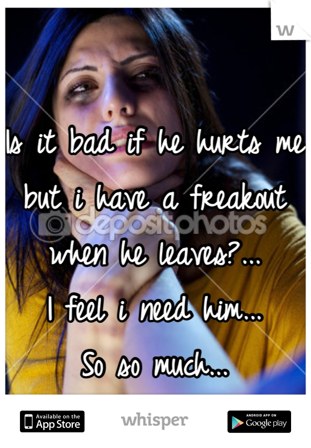 Is it bad if he hurts me but i have a freakout when he leaves?...
I feel i need him...
So so much...
