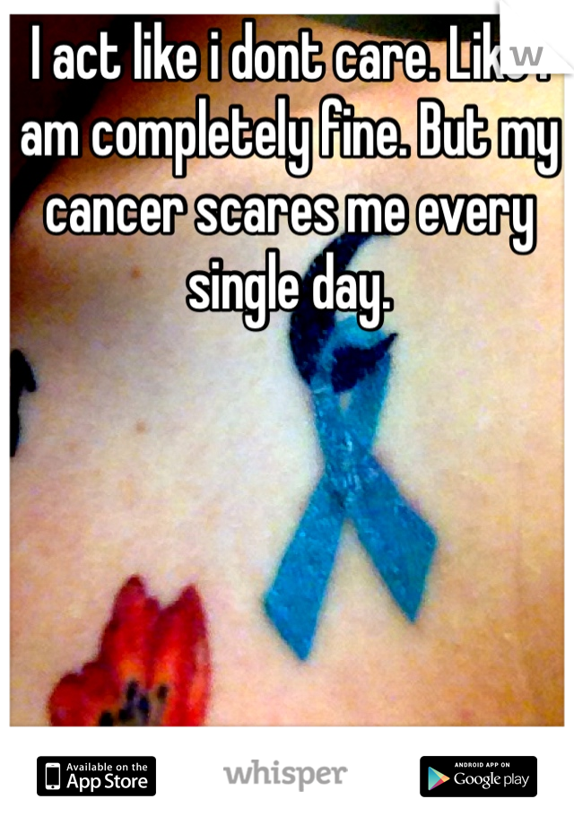 I act like i dont care. Like i am completely fine. But my cancer scares me every single day. 