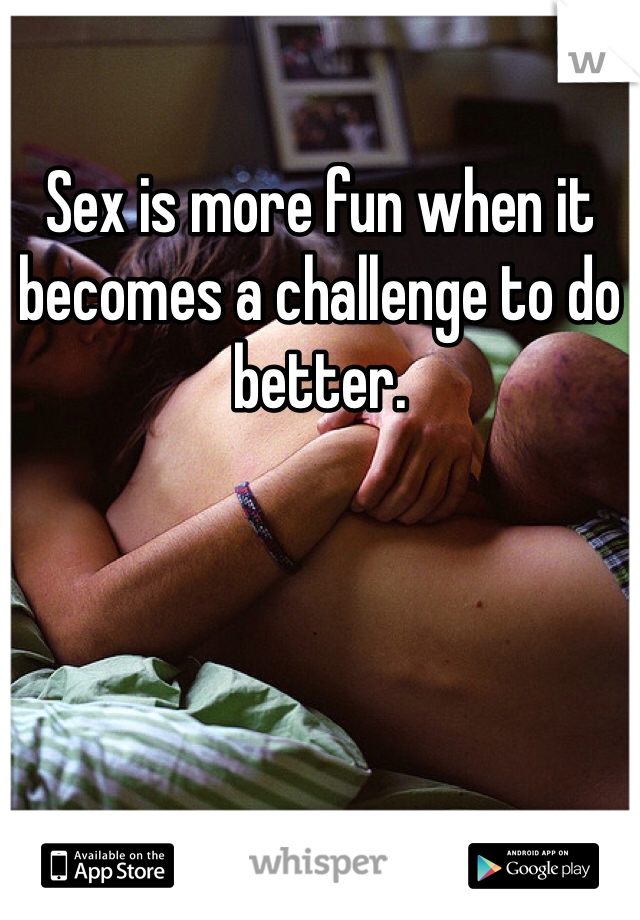 Sex is more fun when it becomes a challenge to do better. 