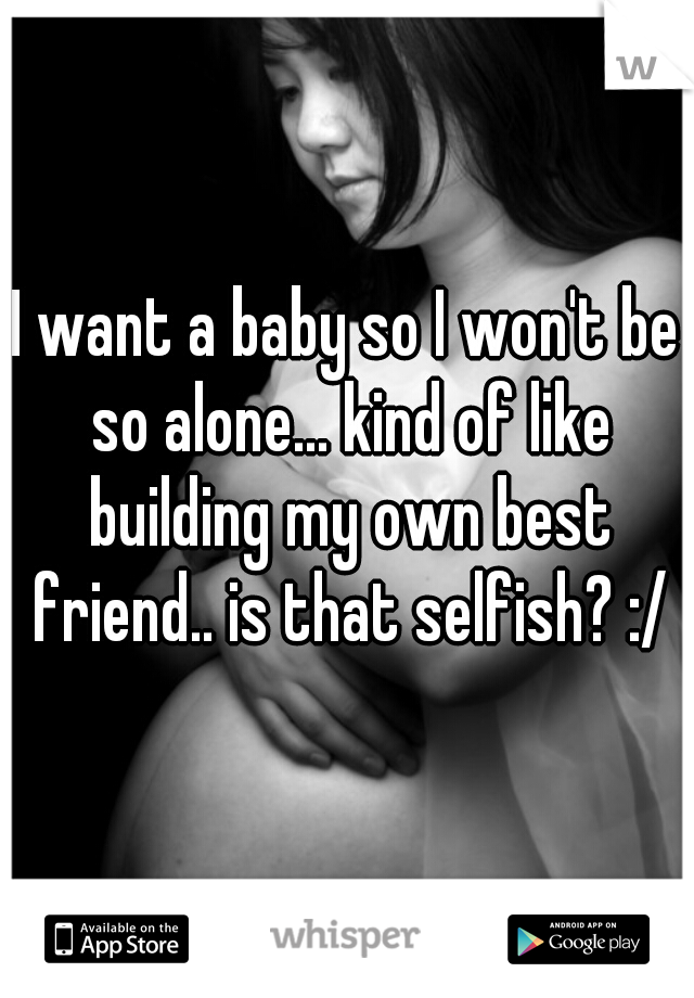 I want a baby so I won't be so alone... kind of like building my own best friend.. is that selfish? :/