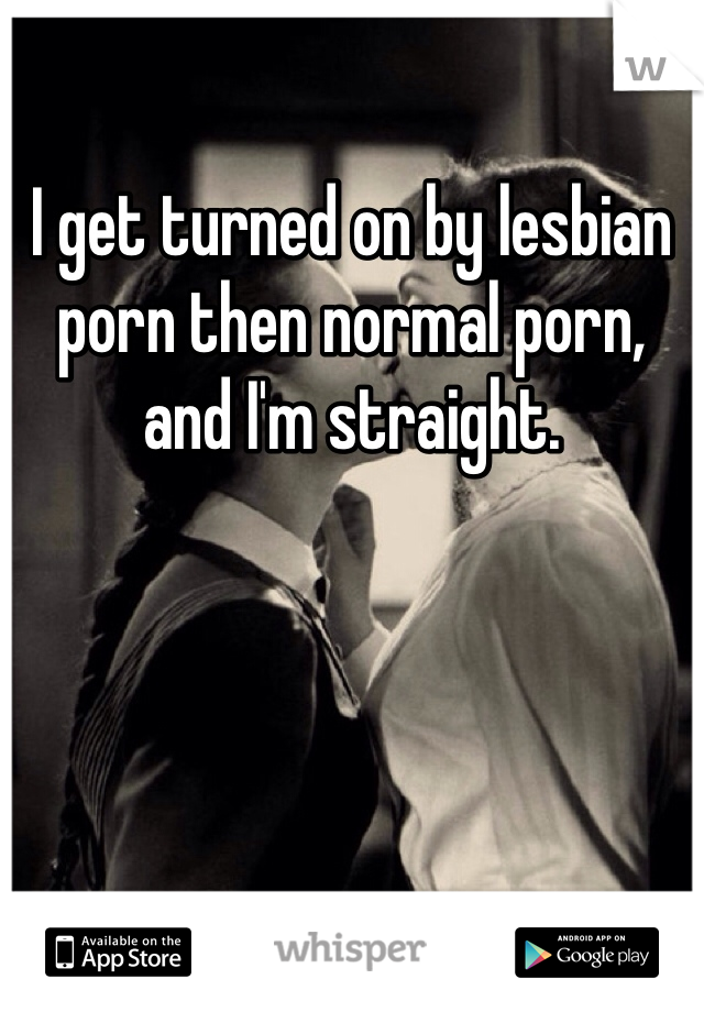 I get turned on by lesbian porn then normal porn, and I'm straight. 