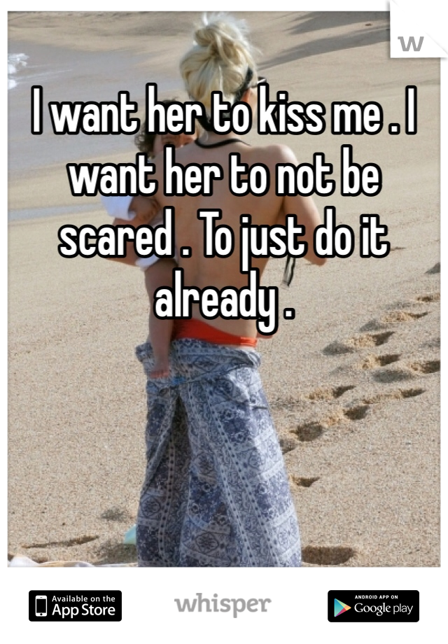 I want her to kiss me . I want her to not be scared . To just do it already .