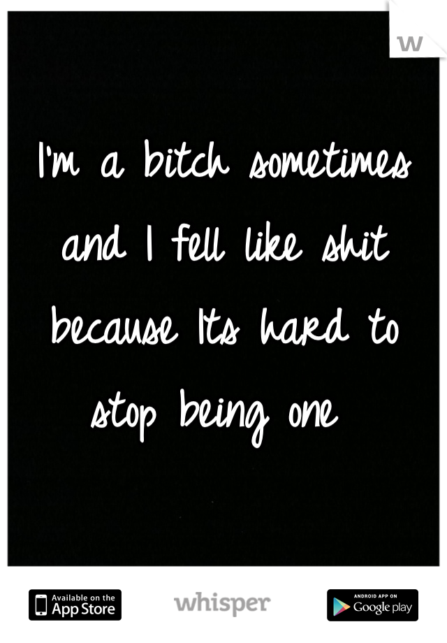 I'm a bitch sometimes and I fell like shit because Its hard to stop being one 
