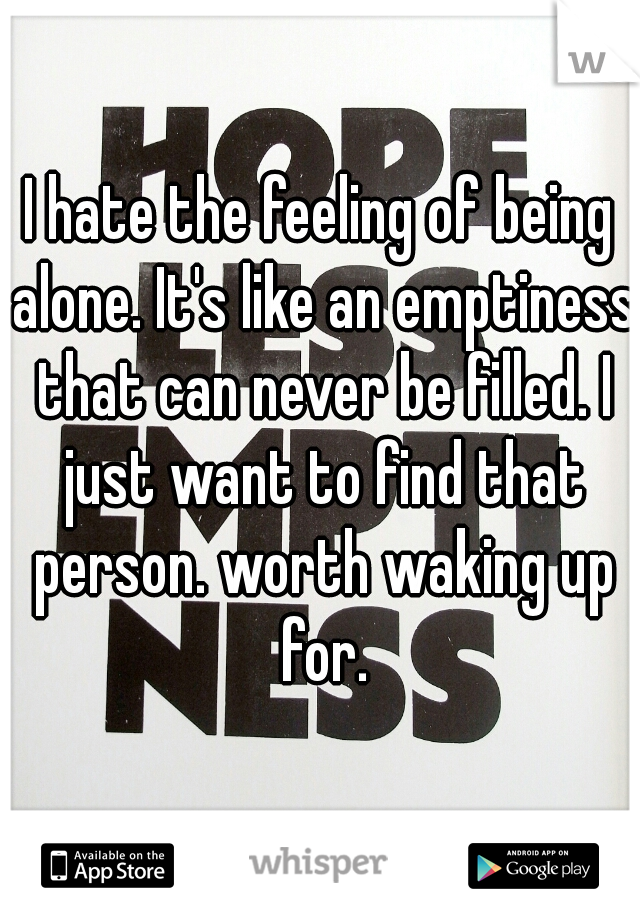 I hate the feeling of being alone. It's like an emptiness that can never be filled. I just want to find that person. worth waking up for.