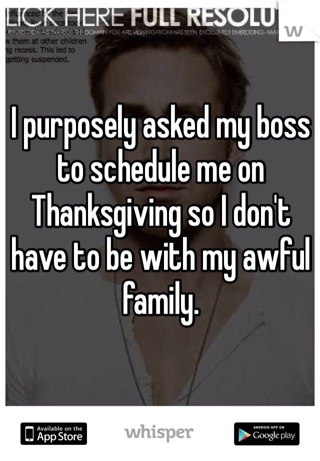 I purposely asked my boss to schedule me on Thanksgiving so I don't have to be with my awful family. 