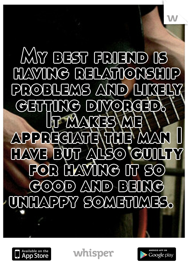 My best friend is having relationship problems and likely getting divorced.  

It makes me appreciate the man I have but also guilty for having it so good and being unhappy sometimes.  