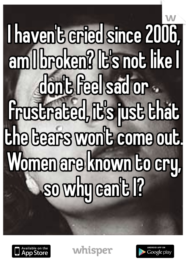 I haven't cried since 2006, am I broken? It's not like I don't feel sad or frustrated, it's just that the tears won't come out. Women are known to cry, so why can't I? 