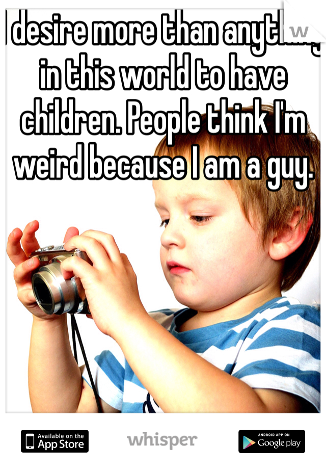 I desire more than anything in this world to have children. People think I'm weird because I am a guy. 
