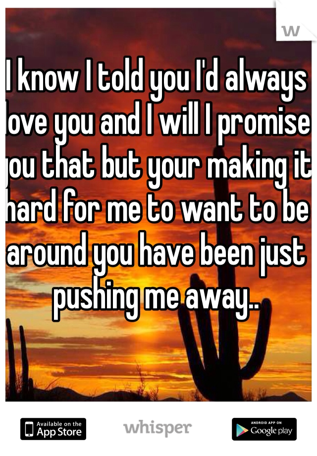 I know I told you I'd always love you and I will I promise you that but your making it hard for me to want to be around you have been just pushing me away..