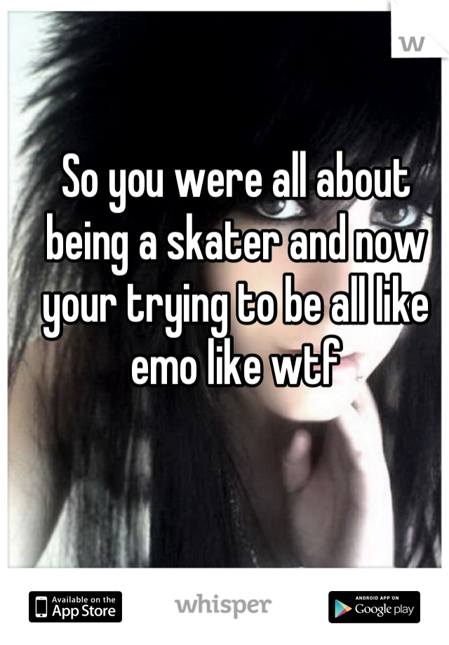 So you were all about being a skater and now your trying to be all like emo like wtf