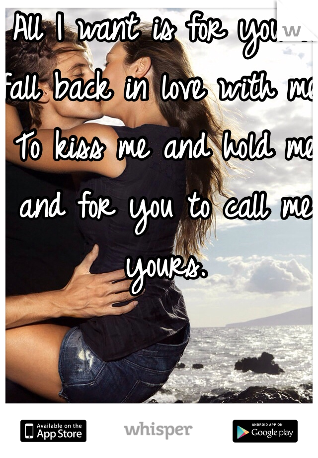 All I want is for you to fall back in love with me. To kiss me and hold me and for you to call me yours. 
