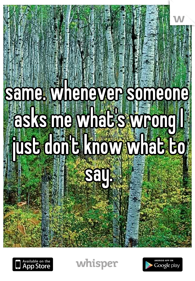 same. whenever someone asks me what's wrong I just don't know what to say.