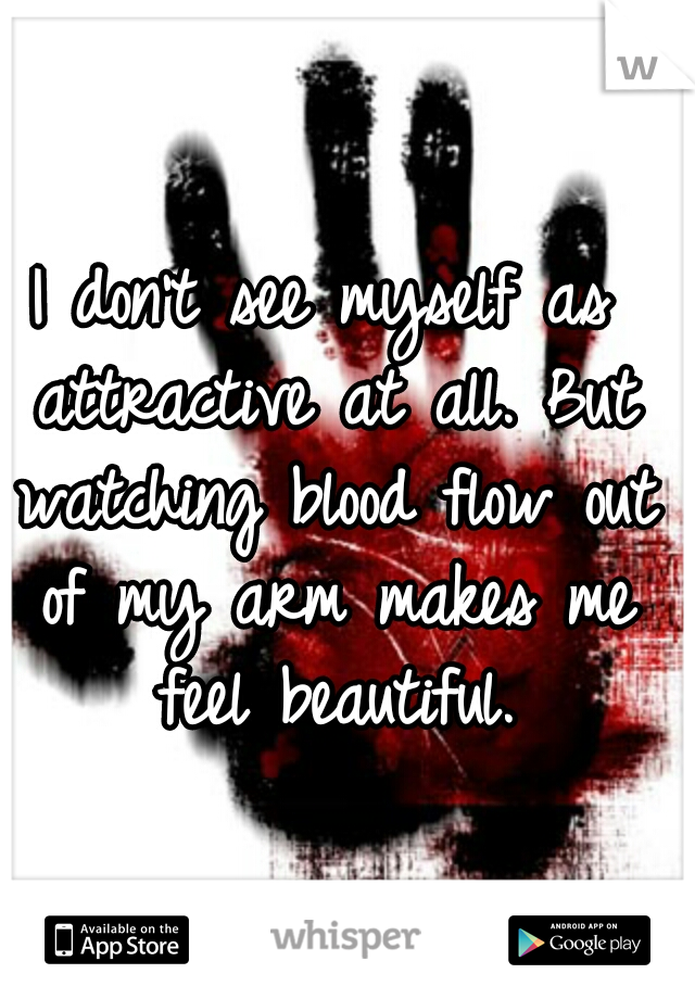 I don't see myself as attractive at all. But watching blood flow out of my arm makes me feel beautiful.